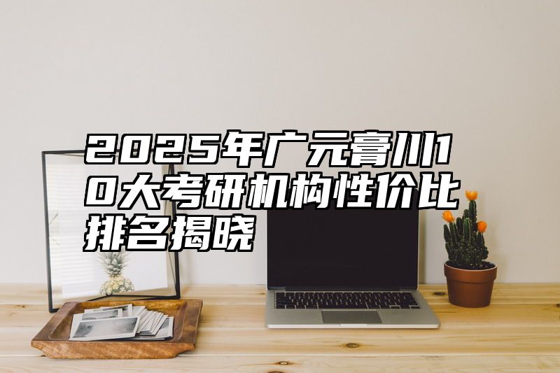 2025年广元膏川10大考研机构性价比排名揭晓