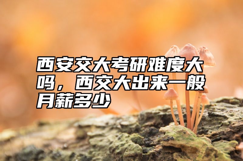 西安交大考研难度大吗,西交大出来一般月薪多少