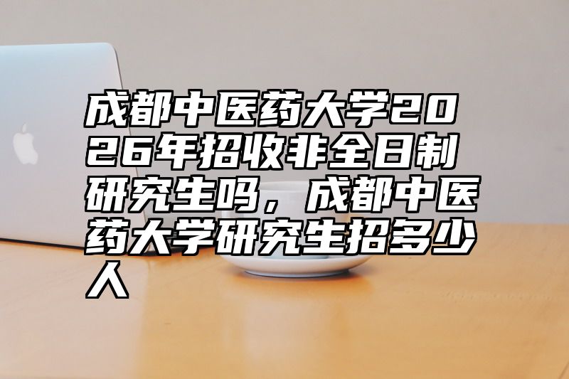 成都中医药大学2026年招收非全日制研究生吗,成都中医药大学研究生招多少人