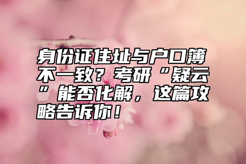 身份证住址与户口簿不一致?考研“疑云”能否化解,这篇攻略告诉你!
