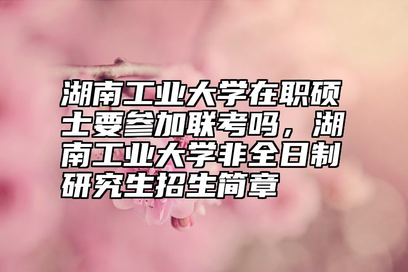 湖南工业大学在职硕士要参加联考吗，湖南工业大学非全日制研究生招生简章