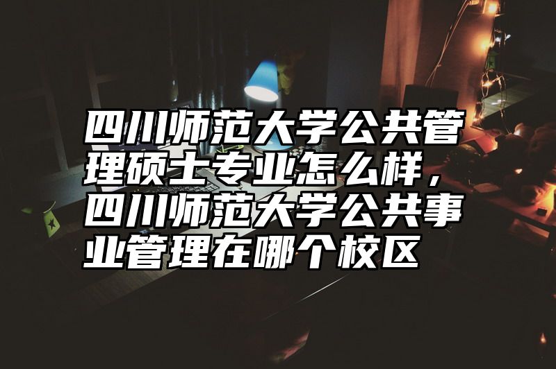 四川师范大学公共管理硕士专业怎么样,四川师范大学公共事业管理在哪个校区