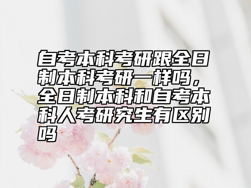 自考本科考研跟全日制本科考研一样吗,全日制本科和自考本科人考研究生有区别吗
