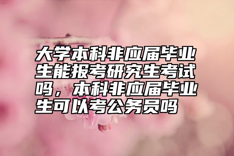 大学本科非应届毕业生能报考研究生考试吗，本科非应届毕业生可以考公务员吗