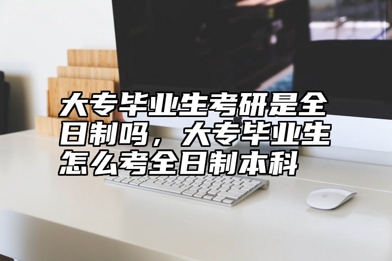 大专毕业生考研是全日制吗，大专毕业生怎么考全日制本科