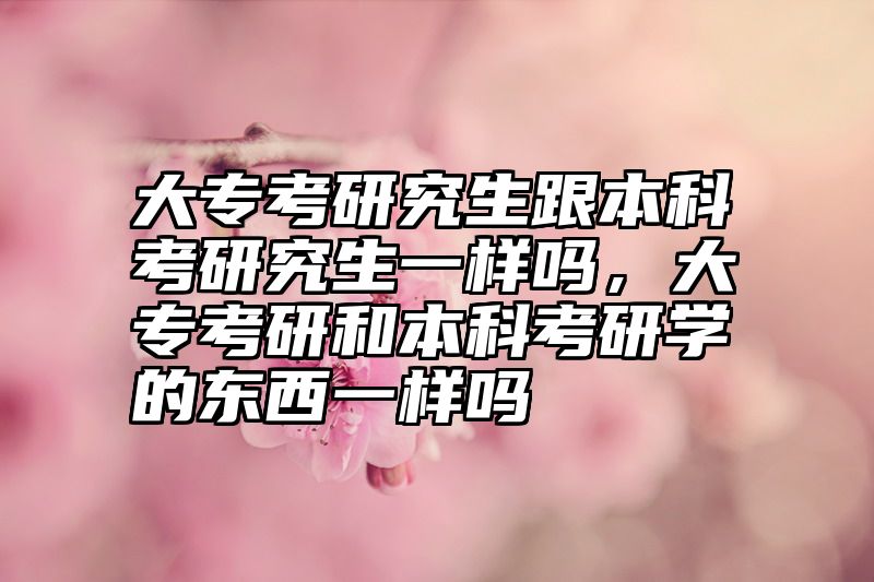 大专考研究生跟本科考研究生一样吗，大专考研和本科考研学的东西一样吗