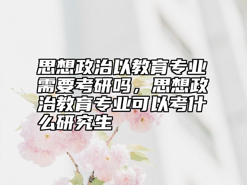 思想政治以教育专业需要考研吗，思想政治教育专业可以考什么研究生