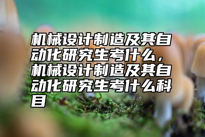 机械设计制造及其自动化研究生考什么，机械设计制造及其自动化研究生考什么科目