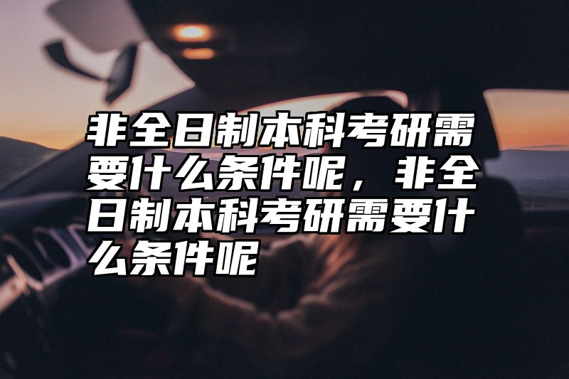 非全日制本科考研需要什么条件呢,非全日制本科考研需要什么条件呢
